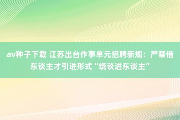 av种子下载 江苏出台作事单元招聘新规：严禁借东谈主才引进形式“绕谈进东谈主”