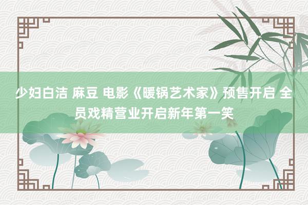 少妇白洁 麻豆 电影《暖锅艺术家》预售开启 全员戏精营业开启新年第一笑