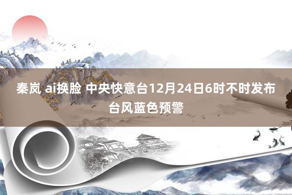 秦岚 ai换脸 中央快意台12月24日6时不时发布台风蓝色预警