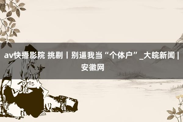 av快播影院 挑剔丨别逼我当“个体户”_大皖新闻 | 安徽网