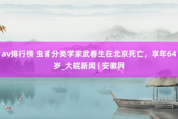 av排行榜 虫豸分类学家武春生在北京死亡，享年64岁_大皖新闻 | 安徽网