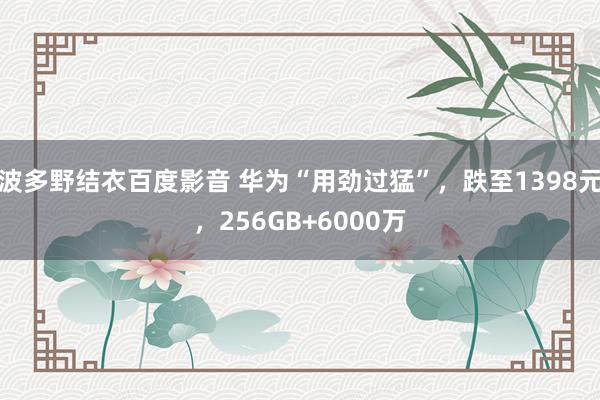 波多野结衣百度影音 华为“用劲过猛”，跌至1398元，256GB+6000万