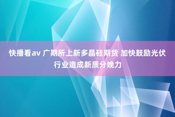 快播看av 广期所上新多晶硅期货 加快鼓励光伏行业造成新质分娩力