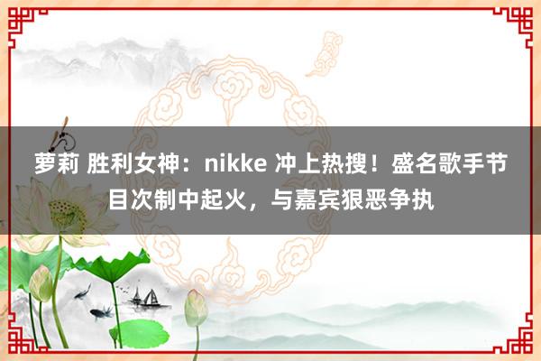 萝莉 胜利女神：nikke 冲上热搜！盛名歌手节目次制中起火，与嘉宾狠恶争执