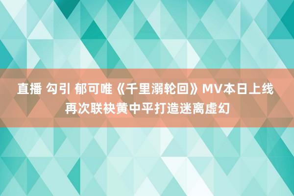 直播 勾引 郁可唯《千里溺轮回》MV本日上线 再次联袂黄中平打造迷离虚幻