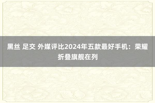 黑丝 足交 外媒评比2024年五款最好手机：荣耀折叠旗舰在列