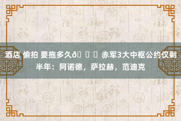 酒店 偷拍 要拖多久😖赤军3大中枢公约仅剩半年：阿诺德，萨拉赫，范迪克