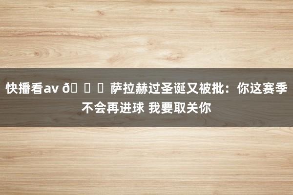 快播看av 👀萨拉赫过圣诞又被批：你这赛季不会再进球 我要取关你