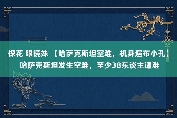 探花 眼镜妹 【哈萨克斯坦空难，机身遍布小孔】 哈萨克斯坦发生空难，至少38东谈主遭难