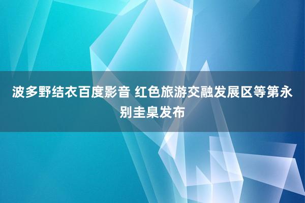 波多野结衣百度影音 红色旅游交融发展区等第永别圭臬发布