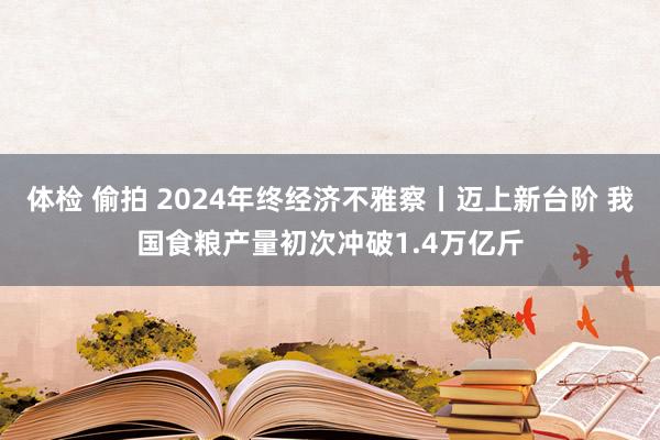 体检 偷拍 2024年终经济不雅察丨迈上新台阶 我国食粮产量初次冲破1.4万亿斤