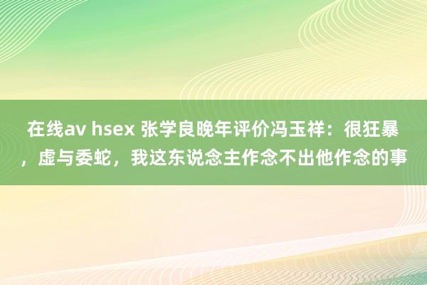 在线av hsex 张学良晚年评价冯玉祥：很狂暴，虚与委蛇，我这东说念主作念不出他作念的事