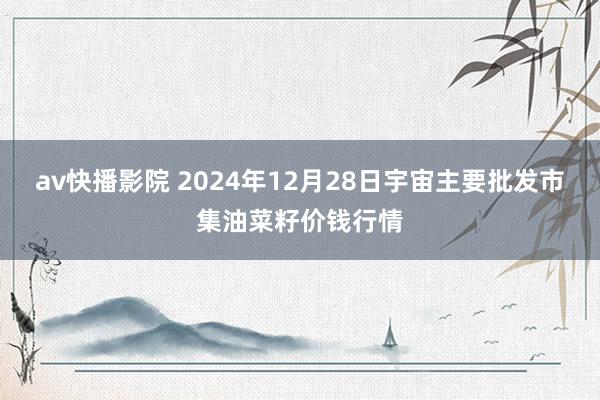 av快播影院 2024年12月28日宇宙主要批发市集油菜籽价钱行情