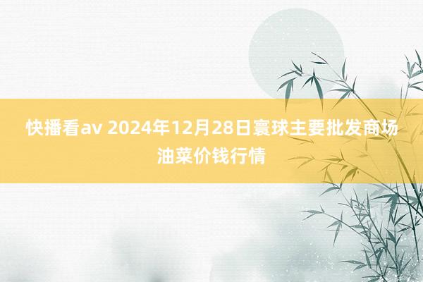 快播看av 2024年12月28日寰球主要批发商场油菜价钱行情