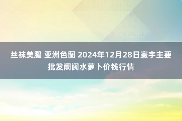 丝袜美腿 亚洲色图 2024年12月28日寰宇主要批发阛阓水萝卜价钱行情