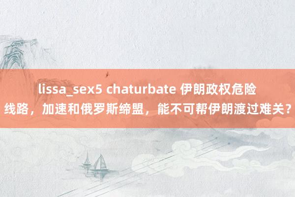 lissa_sex5 chaturbate 伊朗政权危险线路，加速和俄罗斯缔盟，能不可帮伊朗渡过难关？