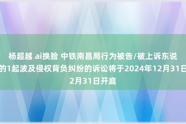 杨超越 ai换脸 中铁南昌局行为被告/被上诉东说念主的1起波及侵权背负纠纷的诉讼将于2024年12月31日开庭