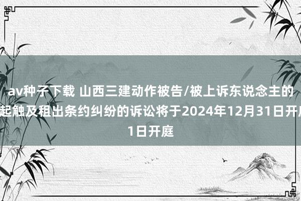 av种子下载 山西三建动作被告/被上诉东说念主的1起触及租出条约纠纷的诉讼将于2024年12月31日开庭