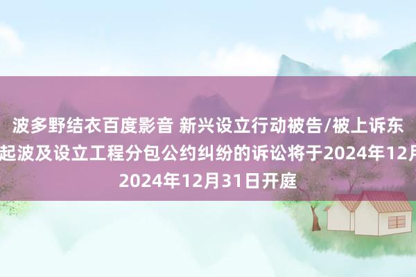 波多野结衣百度影音 新兴设立行动被告/被上诉东说念主的1起波及设立工程分包公约纠纷的诉讼将于2024年12月31日开庭