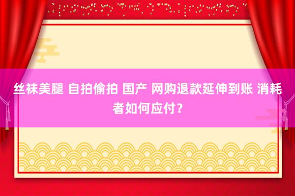 丝袜美腿 自拍偷拍 国产 网购退款延伸到账 消耗者如何应付？