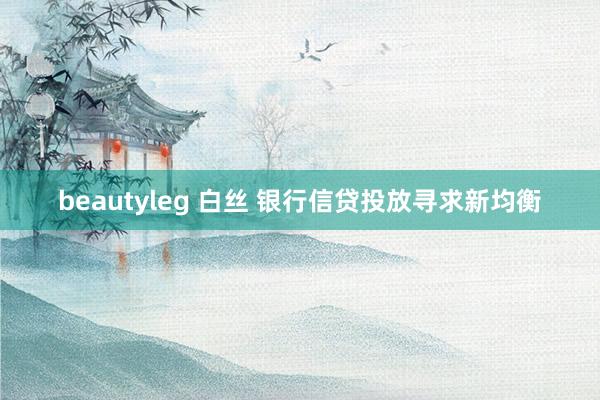 beautyleg 白丝 银行信贷投放寻求新均衡