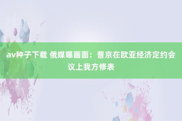 av种子下载 俄媒曝画面：普京在欧亚经济定约会议上我方修表