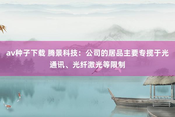 av种子下载 腾景科技：公司的居品主要专揽于光通讯、光纤激光等限制