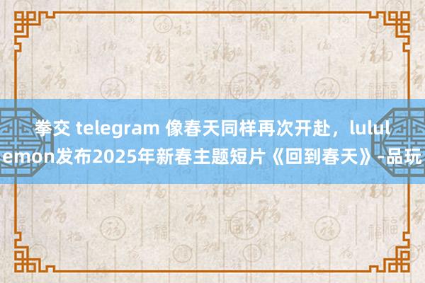 拳交 telegram 像春天同样再次开赴，lululemon发布2025年新春主题短片《回到春天》-品玩