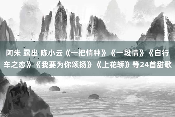 阿朱 露出 陈小云《一把情种》《一段情》《自行车之恋》《我要为你颂扬》《上花轿》等24首甜歌