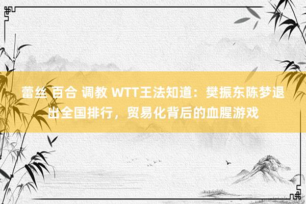 蕾丝 百合 调教 WTT王法知道：樊振东陈梦退出全国排行，贸易化背后的血腥游戏