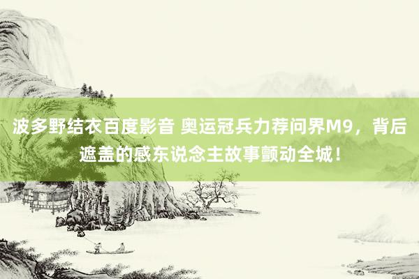 波多野结衣百度影音 奥运冠兵力荐问界M9，背后遮盖的感东说念主故事颤动全城！