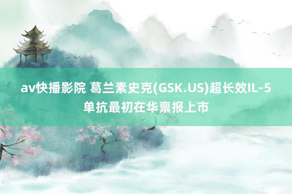 av快播影院 葛兰素史克(GSK.US)超长效IL-5单抗最初在华禀报上市