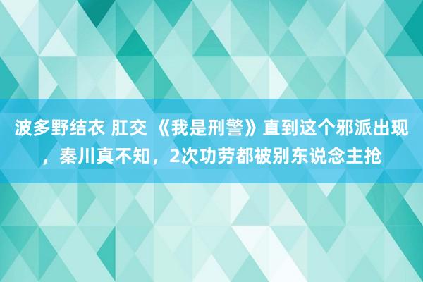 波多野结衣 肛交 《我是刑警》直到这个邪派出现，秦川真不知，2次功劳都被别东说念主抢