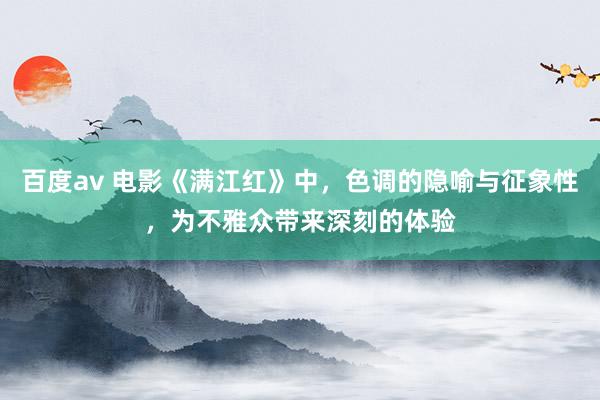 百度av 电影《满江红》中，色调的隐喻与征象性，为不雅众带来深刻的体验