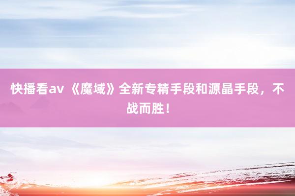 快播看av 《魔域》全新专精手段和源晶手段，不战而胜！