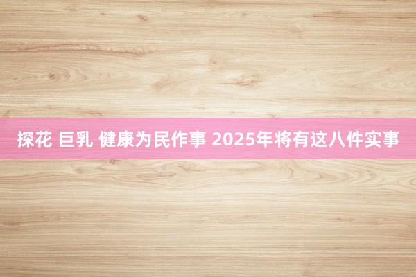 探花 巨乳 健康为民作事 2025年将有这八件实事