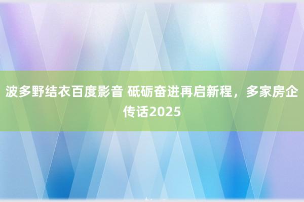 波多野结衣百度影音 砥砺奋进再启新程，多家房企传话2025