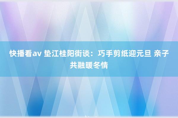 快播看av 垫江桂阳街谈：巧手剪纸迎元旦 亲子共融暖冬情