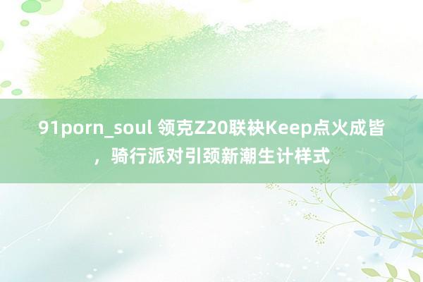 91porn_soul 领克Z20联袂Keep点火成皆，骑行派对引颈新潮生计样式