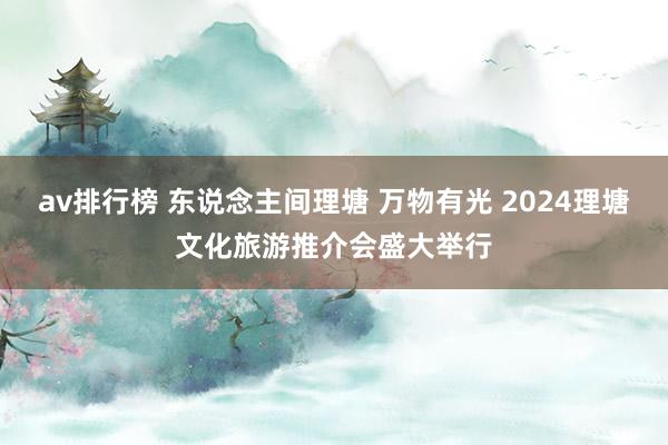 av排行榜 东说念主间理塘 万物有光 2024理塘文化旅游推介会盛大举行