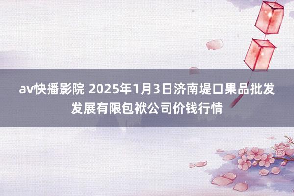 av快播影院 2025年1月3日济南堤口果品批发发展有限包袱公司价钱行情