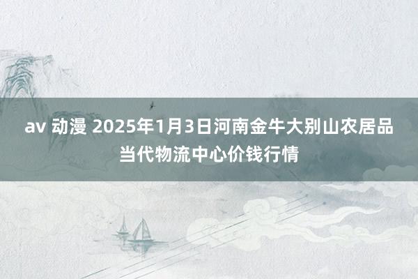 av 动漫 2025年1月3日河南金牛大别山农居品当代物流中心价钱行情