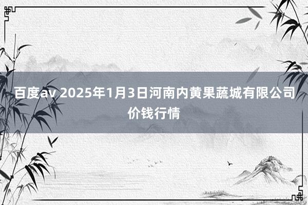 百度av 2025年1月3日河南内黄果蔬城有限公司价钱行情