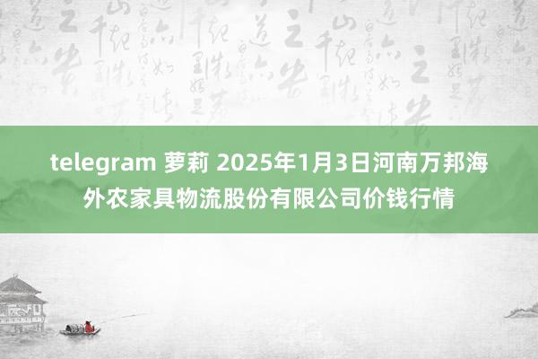 telegram 萝莉 2025年1月3日河南万邦海外农家具物流股份有限公司价钱行情