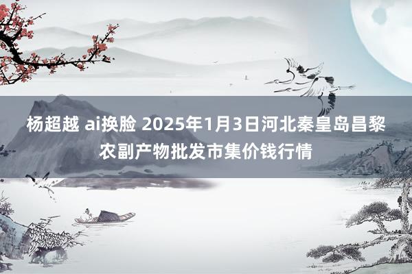 杨超越 ai换脸 2025年1月3日河北秦皇岛昌黎农副产物批发市集价钱行情