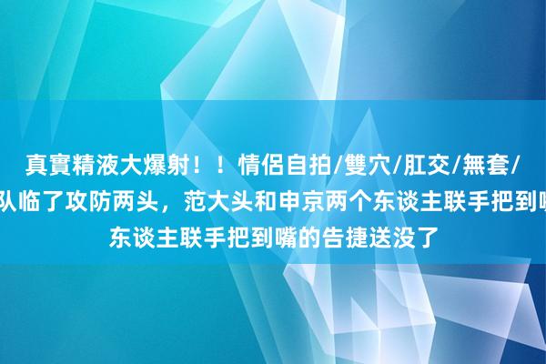 真實精液大爆射！！情侶自拍/雙穴/肛交/無套/大量噴精 火箭队临了攻防两头，范大头和申京两个东谈主联手把到嘴的告捷送没了