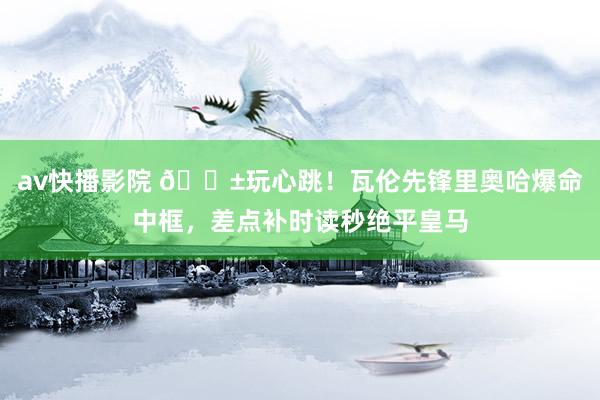 av快播影院 😱玩心跳！瓦伦先锋里奥哈爆命中框，差点补时读秒绝平皇马