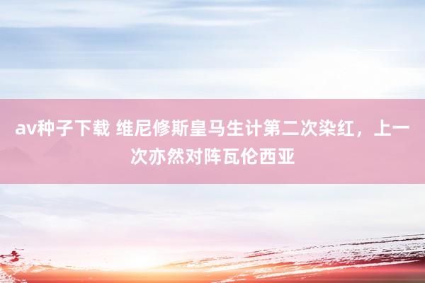 av种子下载 维尼修斯皇马生计第二次染红，上一次亦然对阵瓦伦西亚