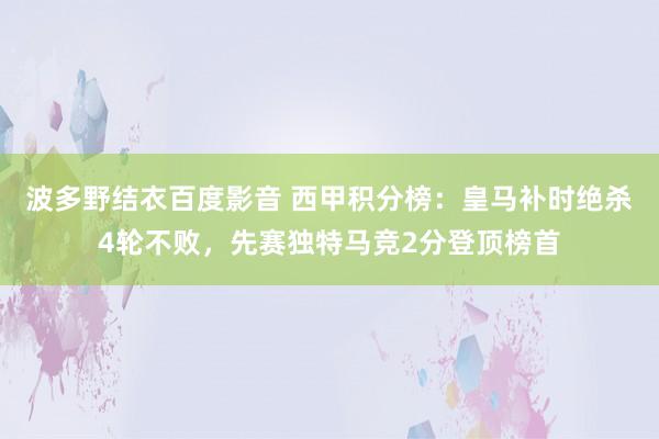 波多野结衣百度影音 西甲积分榜：皇马补时绝杀4轮不败，先赛独特马竞2分登顶榜首