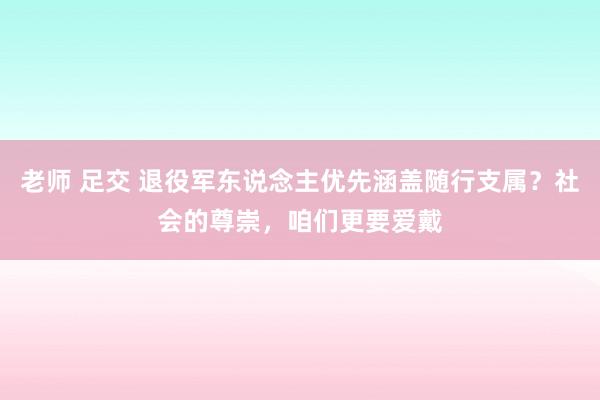 老师 足交 退役军东说念主优先涵盖随行支属？社会的尊崇，咱们更要爱戴